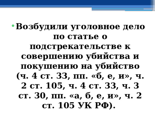Возбудили уголовное дело по статье о подстрекательстве к совершению убийства и покушению на убийство (ч. 4 ст. 33, пп. «б, е, и», ч. 2 ст. 105, ч. 4 ст. 33, ч. 3 ст. 30, пп. «а, б, е, и», ч. 2 ст. 105 УК РФ).  