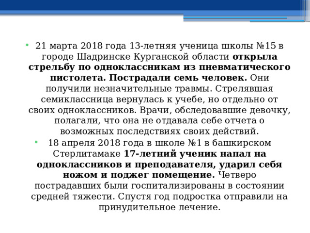 21 марта 2018 года 13-летняя ученица школы №15 в городе Шадринске Курганской области  открыла стрельбу по одноклассникам из пневматического пистолета.   Пострадали семь человек.  Они получили незначительные травмы. Стрелявшая семиклассница вернулась к учебе, но отдельно от своих одноклассников. Врачи, обследовавшие девочку, полагали, что она не отдавала себе отчета о возможных последствиях своих действий. 18 апреля 2018 года в школе №1 в башкирском Стерлитамаке  17-летний ученик напал на одноклассников и преподавателя, ударил себя ножом и поджег помещение.  Четверо пострадавших были госпитализированы в состоянии средней тяжести. Спустя год подростка отправили на принудительное лечение. 