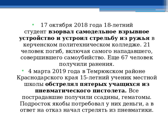 17 октября 2018 года 18-летний студент  взорвал самодельное взрывное устройство и устроил стрельбу из ружья  в керченском политехническом колледже. 21 человек погиб, включая самого нападавшего, совершившего самоубийство. Еще 67 человек получили ранения. 4 марта 2019 года в Темрюкском районе Краснодарского края 15-летний ученик местной школы  обстрелял пятерых учащихся из пневматического пистолета.  Все пострадавшие получили ссадины, гематомы. Подросток якобы потребовал у них деньги, а в ответ на отказ начал стрелять из пневматики. 