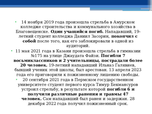 14 ноября 2019 года произошла стрельба в Амурском колледже строительства и коммунального хозяйства в Благовещенске.  Один учащийся погиб.  Нападавший, 19-летний студент колледжа Даниил Засорин,  покончил с собой  после того, как его заблокировали в одной из аудиторий. 11 мая 2021 года в Казани произошла стрельба в гимназии №175 на улице Джаудата Файзи.  Погибли 7 восьмиклассников и 2 учительницы, пострадали более 20 человек.  19-летний нападавший Ильназ Галявиев, бывший ученик этой школы, был арестован. 13 апреля 2023 года его приговорили к пожизненному лишению свободы. 20 сентября 2021 года в Пермском государственном университете студент первого курса Тимур Бекмансуров устроил стрельбу, в результате которой  погибли 6 и получили различные ранения и травмы 47 человек.  Сам нападавший был ранен и задержан. 28 декабря 2022 года получил пожизненный срок. 