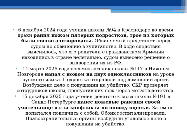 6 декабря 2024 года ученик школы №94 в Краснодаре во время драки  ранил ножом пятерых подростков, трое из которых были госпитализированы.  Обвиняемый предстанет перед судом по обвинению в хулиганстве. В ходе следствия выяснилось, что его родители с гражданством Армении находились в стране нелегально, судом вынесено решение о выдворении их из РФ. 11 марта 2025 года восьмиклассник школы №117 в Нижнем Новгороде  напал с ножом на двух одноклассников  на уроке русского языка. Подростка отправили под домашний арест. Возбуждено дело о покушении на убийство, СКР проверяет сотрудников школы, пропустивших нож через металлодетектор. 15 декабря 2025 года ученик девятого класса школы №191 в Санкт-Петербурге  нанес ножевые ранения своей учительнице из-за конфликта по поводу оценки.  Затем он попытался покончить с собой. Обоих госпитализировали. Правоохранительные органы возбудили уголовное дело о покушении на убийство. 