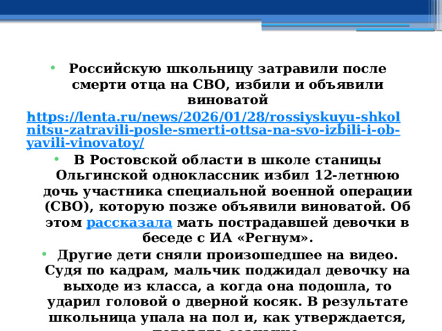 Российскую школьницу затравили после смерти отца на СВО, избили и объявили виноватой https://lenta.ru/news/2026/01/28/rossiyskuyu-shkolnitsu-zatravili-posle-smerti-ottsa-na-svo-izbili-i-ob-yavili-vinovatoy/ В Ростовской области в школе станицы Ольгинской одноклассник избил 12-летнюю дочь участника специальной военной операции (СВО), которую позже объявили виноватой. Об этом  рассказала  мать пострадавшей девочки в беседе с ИА «Регнум». Другие дети сняли произошедшее на видео. Судя по кадрам, мальчик поджидал девочку на выходе из класса, а когда она подошла, то ударил головой о дверной косяк. В результате школьница упала на пол и, как утверждается, потеряла сознание. 