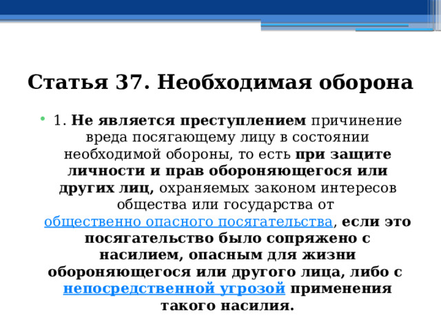 Статья 37. Необходимая оборона 1. Не является преступлением причинение вреда посягающему лицу в состоянии необходимой обороны, то есть при защите личности и прав обороняющегося или других лиц, охраняемых законом интересов общества или государства от  общественно опасного посягательства , если это посягательство было сопряжено с насилием, опасным для жизни обороняющегося или другого лица, либо с  непосредственной угрозой  применения такого насилия. 