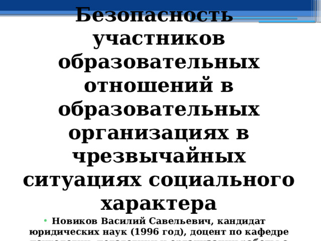 Безопасность участников образовательных отношений в образовательных организациях в чрезвычайных ситуациях социального характера Новиков Василий Савельевич, кандидат юридических наук (1996 год), доцент по кафедре психологии, педагогики и организации работы с кадрами Академии управления МВД РФ (2000 год), почетный академик Международной академии дополнительного образования по специальности «Педагогика» (2008 год), победитель конкурса на получение денежного поощрения лучшими учителями России (2009 год), лауреат ежегодной премии Губернатора Московской области «Наше Подмосковье» (2016 год), учитель основ безопасности жизнедеятельности высшей категории (с 2002 года), а с 01.09.2024 года учитель основ безопасности и защиты Родины высшей категории, в составе экспертного совета НС «Интеграции» (с 2002 года) 