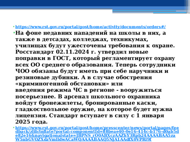 https://www.rst.gov.ru/portal/gost/home/activity/documents/orders#/ На фоне недавних нападений на школы в них, а также в детсадах, колледжах, техникумах, училищах будут ужесточены требования к охране. Росстандарт 02.11.2024 г. утвердил новые поправки в ГОСТ, который регламентирует охрану всех ОО среднего образования. Теперь сотрудники ЧОО обязаны будут иметь при себе наручники и резиновые дубинки. А в случае обострения «криминогенной обстановки» или введения режима ЧС в регионе - вооружиться посерьезнее. В арсенал школьного охранника войдут бронежилеты, бронированные каски, гладкоствольное оружие, на которое будет нужна лицензия. Стандарт вступает в силу с 1 января 2025 года. https://www.rst.gov.ru/portal/gost/home/presscenter/news/portal/pages/feedback/zlib/inflate?portal:componentId=88beae40-0e16-414c-b176-d0ab5de82e16&navigationalstate=JBPNS_rO0ABXczAAZhY3Rpb24AAAABAA5zaW5nbGVOZXdzVmlldwACaWQAAAABAAQ5NjA1AAdfX0VPRl9f   