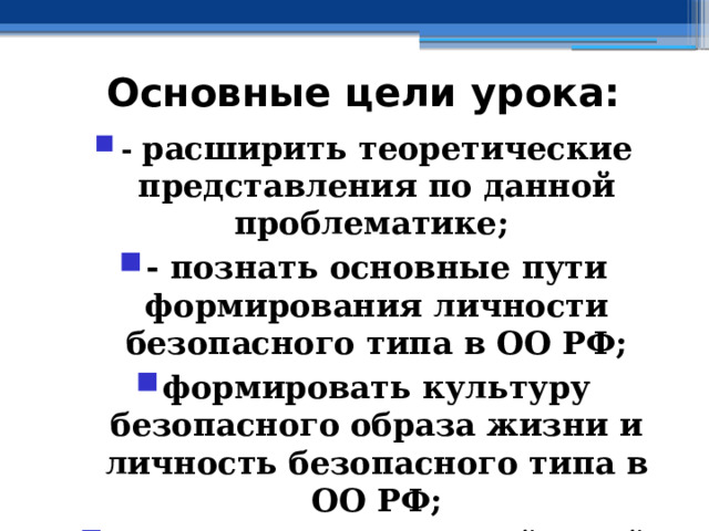 Основные цели урока: - расширить теоретические представления по данной проблематике; - познать основные пути формирования личности безопасного типа в ОО РФ; формировать культуру безопасного образа жизни и личность безопасного типа в ОО РФ; - познать алгоритм действий граждан РФ в ЧС социального характера 