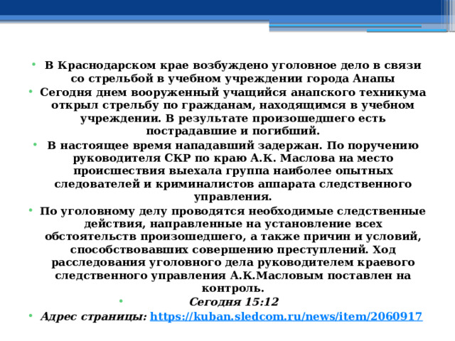 В Краснодарском крае возбуждено уголовное дело в связи со стрельбой в учебном учреждении города Анапы Сегодня днем вооруженный учащийся анапского техникума открыл стрельбу по гражданам, находящимся в учебном учреждении. В результате произошедшего есть пострадавшие и погибший. В настоящее время нападавший задержан. По поручению руководителя СКР по краю А.К. Маслова на место происшествия выехала группа наиболее опытных следователей и криминалистов аппарата следственного управления. По уголовному делу проводятся необходимые следственные действия, направленные на установление всех обстоятельств произошедшего, а также причин и условий, способствовавших совершению преступлений. Ход расследования уголовного дела руководителем краевого следственного управления А.К.Масловым поставлен на контроль. Сегодня 15:12 Адрес страницы:  https://kuban.sledcom.ru/news/item/2060917  