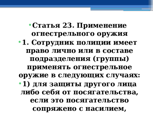 Статья 23. Применение огнестрельного оружия 1. Сотрудник полиции имеет право лично или в составе подразделения (группы) применять огнестрельное оружие в следующих случаях: 1) для защиты другого лица либо себя от посягательства, если это посягательство сопряжено с насилием, опасным для жизни или здоровья; 