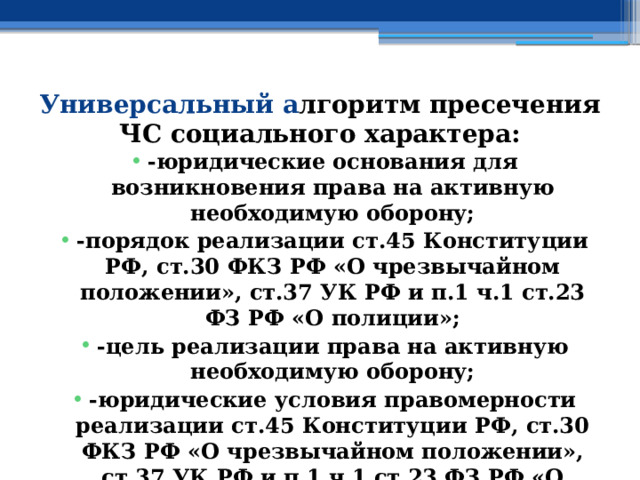Универсальный а лгоритм пресечения ЧС социального характера: -юридические основания для возникновения права на активную необходимую оборону; -порядок реализации ст.45 Конституции РФ, ст.30 ФКЗ РФ «О чрезвычайном положении», ст.37 УК РФ и п.1 ч.1 ст.23 ФЗ РФ «О полиции»; -цель реализации права на активную необходимую оборону; -юридические условия правомерности реализации ст.45 Конституции РФ, ст.30 ФКЗ РФ «О чрезвычайном положении», ст.37 УК РФ и п.1 ч.1 ст.23 ФЗ РФ «О полиции» 