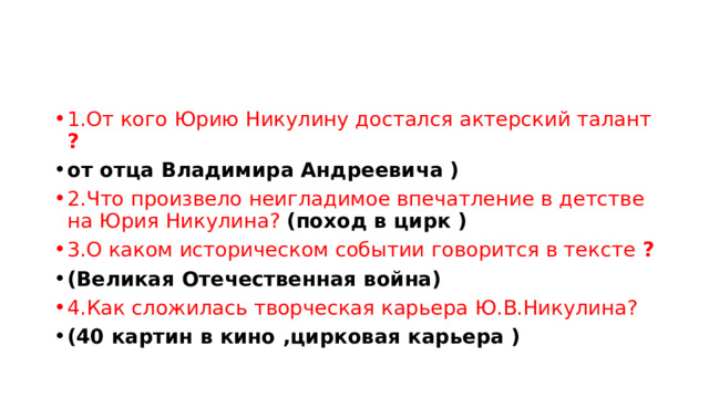 1.От кого Юрию Никулину достался актерский талант ? от отца Владимира Андреевича ) 2.Что произвело неигладимое впечатление в детстве на Юрия Никулина? (поход в цирк ) 3.О каком историческом событии говорится в тексте ? (Великая Отечественная война) 4.Как сложилась творческая карьера Ю.В.Никулина? (40 картин в кино ,цирковая карьера ) 