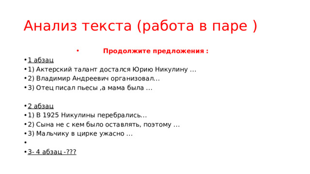 Анализ текста (работа в паре ) Продолжите предложения : 1 абзац 1) Актерский талант достался Юрию Никулину … 2) Владимир Андреевич организовал… 3) Отец писал пьесы ,а мама была … 2 абзац  1) В 1925 Никулины перебрались… 2) Сына не с кем было оставлять, поэтому … 3) Мальчику в цирке ужасно … 3- 4 абзац -??? 