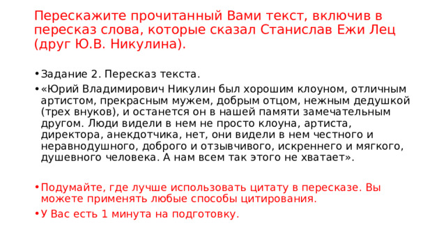 Перескажите прочитанный Вами текст, включив в пересказ слова, которые сказал Станислав Ежи Лец (друг Ю.В. Никулина).   Задание 2. Пересказ текста. «Юрий Владимирович Никулин был хорошим клоуном, отличным артистом, прекрасным мужем, добрым отцом, нежным дедушкой (трех внуков), и останется он в нашей памяти замечательным другом. Люди видели в нем не просто клоуна, артиста, директора, анекдотчика, нет, они видели в нем честного и неравнодушного, доброго и отзывчивого, искреннего и мягкого, душевного человека. А нам всем так этого не хватает». Подумайте, где лучше использовать цитату в пересказе. Вы можете применять любые способы цитирования. У Вас есть 1 минута на подготовку. 