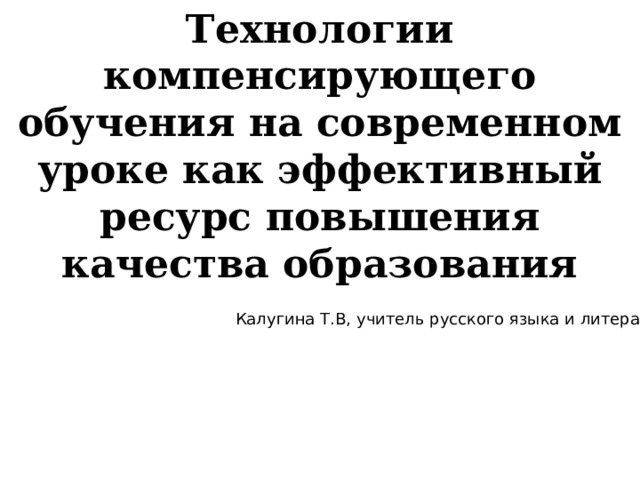 Технологии компенсирующего обучения на современном уроке как эффективный ресурс повышения качества образования Калугина Т.В, учитель русского языка и литературы 