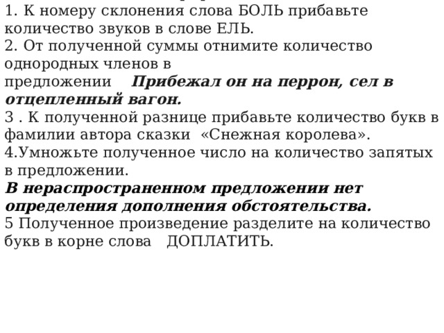 Задание 4 (выполнить арифметические действия). 1. К номеру склонения слова БОЛЬ прибавьте количество звуков в слове ЕЛЬ. 2. От полученной суммы отнимите количество однородных членов в предложении Прибежал он на перрон, сел в отцепленный вагон. 3 . К полученной разнице прибавьте количество букв в фамилии автора сказки  «Снежная королева». 4.Умножьте полученное число на количество запятых в предложении. В нераспространенном предложении нет определения дополнения обстоятельства. 5 Полученное произведение разделите на количество букв в корне слова  ДОПЛАТИТЬ. 