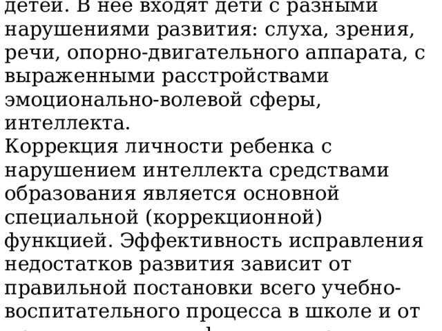             Школьники с ОВЗ - это особая и чрезвычайно неоднородная группа детей. В нее входят дети с разными нарушениями развития: слуха, зрения, речи, опорно-двигательного аппарата, с выраженными расстройствами эмоционально-волевой сферы, интеллекта. Коррекция личности ребенка с нарушением интеллекта средствами образования является основной специальной (коррекционной) функцией. Эффективность исправления недостатков развития зависит от правильной постановки всего учебно-воспитательного процесса в школе и от применения специфических приемов обучения . 