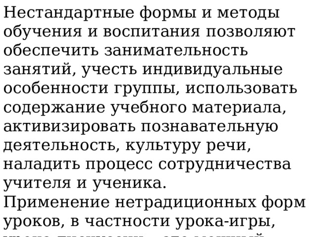 Нестандартные формы и методы обучения и воспитания позволяют обеспечить занимательность занятий, учесть индивидуальные особенности группы, использовать содержание учебного материала, активизировать познавательную деятельность, культуру речи, наладить процесс сотрудничества учителя и ученика. Применение нетрадиционных форм уроков, в частности урока-игры, урока-дискуссии – это мощный стимул в обучении и воспитании, это разнообразная и сильная мотивация. 