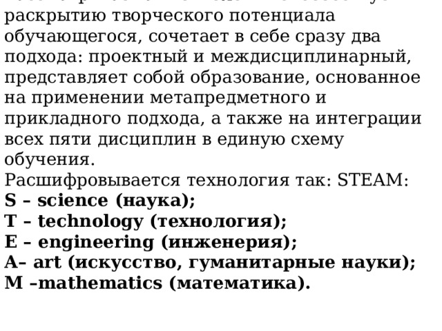 Рассматриваемая технология способствует раскрытию творческого потенциала  обучающегося, сочетает в себе сразу два подхода: проектный и междисциплинарный, представляет собой образование, основанное на применении метапредметного и  прикладного подхода, а также на интеграции всех пяти дисциплин в единую схему обучения. Расшифровывается технология так: STEАM: S – science (наука); T – technology  (технология); E – engineering (инженерия); А– art (искусство, гуманитарные науки); M –mathematics (математика). 