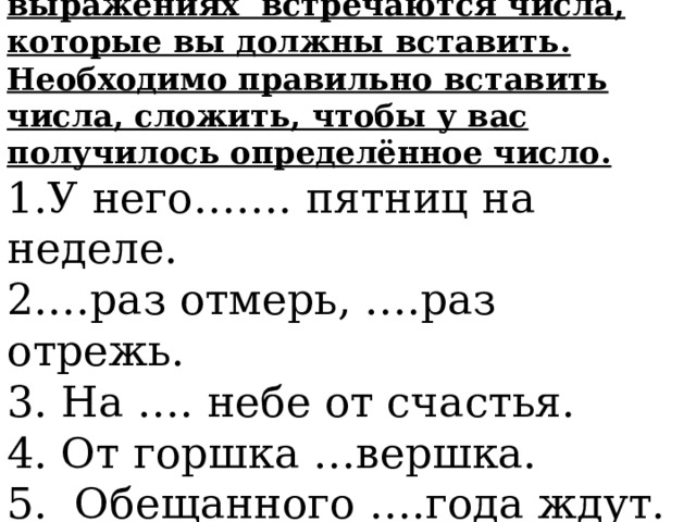 Задание 1. В следующих выражениях встречаются числа, которые вы должны вставить. Необходимо правильно вставить числа, сложить, чтобы у вас получилось определённое число. 1.У него……. пятниц на неделе. 2.…раз отмерь, ….раз отрежь. 3. На …. небе от счастья. 4. От горшка …вершка. 5. Обещанного ….года ждут. 