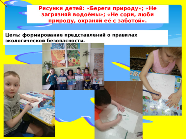 Рисунки детей: «Береги природу»; «Не загрязняй водоёмы»; «Не сори, люби природу, охраняй её с заботой». Цель: формирование представлений о правилах экологической безопасности. 