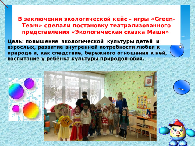 В заключении экологической кейс – игры « Green-Team » сделали постановку театрализованного представления «Экологическая сказка Маши» Цель: повышение экологической культуры детей и взрослых, развитие внутренней потребности любви к природе и, как следствие, бережного отношения к ней, воспитание у ребёнка культуры природолюбия. 