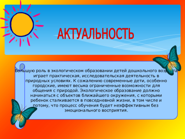 Большую роль в экологическом образовании детей дошкольного возраста играет практическая, исследовательская деятельность в природных условиях. К сожалению современные дети, особенно городские, имеют весьма ограниченные возможности для общения с природой. Экологическое образование должно начинаться с объектов ближайшего окружения, с которыми ребенок сталкивается в повседневной жизни, в том числе и потому, что процесс обучения будет неэффективным без эмоционального восприятия. 