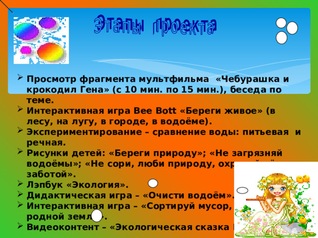 Просмотр фрагмента мультфильма «Чебурашка и крокодил Гена» (с 10 мин. по 15 мин.), беседа по теме. Интерактивная игра Bee Bott «Береги живое» (в лесу, на лугу, в городе, в водоёме). Экспериментирование – сравнение воды: питьевая и речная. Рисунки детей: «Береги природу»; «Не загрязняй водоёмы»; «Не сори, люби природу, охраняй её с заботой». Лэпбук «Экология». Дидактическая игра – «Очисти водоём». Интерактивная игра – «Сортируй мусор, помогай родной земле». Видеоконтент – «Экологическая сказка Маши».   