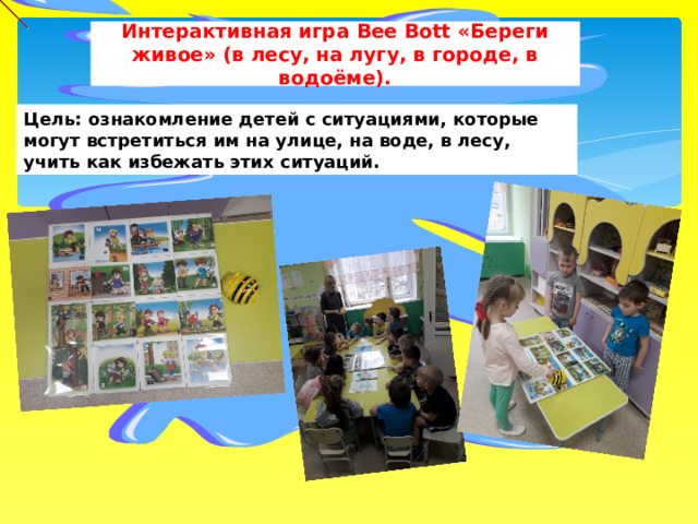 Интерактивная игра Bee Bott «Береги живое» (в лесу, на лугу, в городе, в водоёме). Цель: ознакомление детей с ситуациями, которые могут встретиться им на улице, на воде, в лесу, учить как избежать этих ситуаций. 