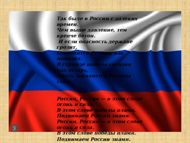 Так было в России с далеких времен. Чем выше давление, тем крепче бетон.  И если опасность державе грозит, Становится Родина, как монолит. В горниле победы сегодня как встарь, Опять закаляется Родины сталь.   Россия, Россия — в этом слове огонь и сила. В этом слове победы пламя. Поднимаем России знамя. Россия, Россия — в этом слове огонь и сила. В этом слове победы пламя. Поднимаем России знамя .    