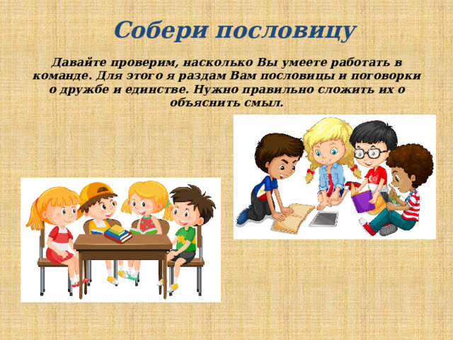 Собери пословицу Давайте проверим, насколько Вы умеете работать в команде. Для этого я раздам Вам пословицы и поговорки о дружбе и единстве. Нужно правильно сложить их о объяснить смыл. 