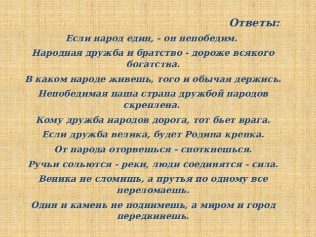Ответы: Если народ един, - он непобедим. Народная дружба и братство - дороже всякого богатства. В каком народе живешь, того и обычая держись. Непобедимая наша страна дружбой народов скреплена. Кому дружба народов дорога, тот бьет врага. Если дружба велика, будет Родина крепка. От народа оторвешься - споткнешься. Ручьи сольются - реки, люди соединятся - сила. Веника не сломишь, а прутья по одному все переломаешь. Один и камень не поднимешь, а миром и город передвинешь. 