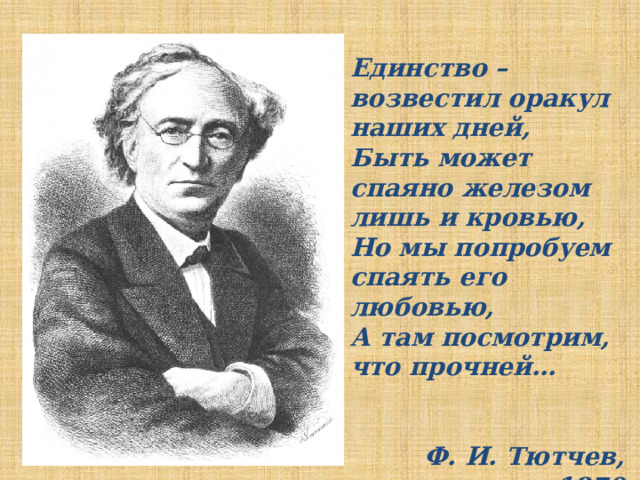 Единство – возвестил оракул наших дней, Быть может спаяно железом лишь и кровью, Но мы попробуем спаять его любовью, А там посмотрим, что прочней…   Ф. И. Тютчев, 1870 