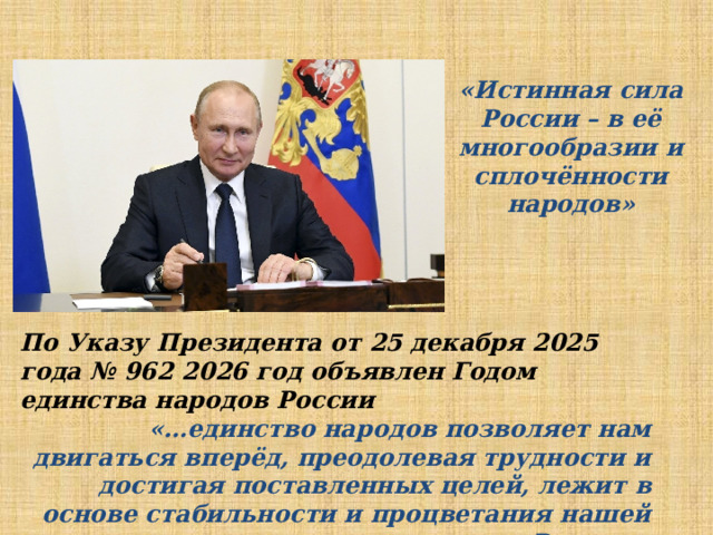 «Истинная сила России – в её многообразии и сплочённости народов» По Указу Президента от 25 декабря 2025 года № 962 2026 год объявлен Годом единства народов России «…единство народов позволяет нам двигаться вперёд, преодолевая трудности и достигая поставленных целей, лежит в основе стабильности и процветания нашей России». 