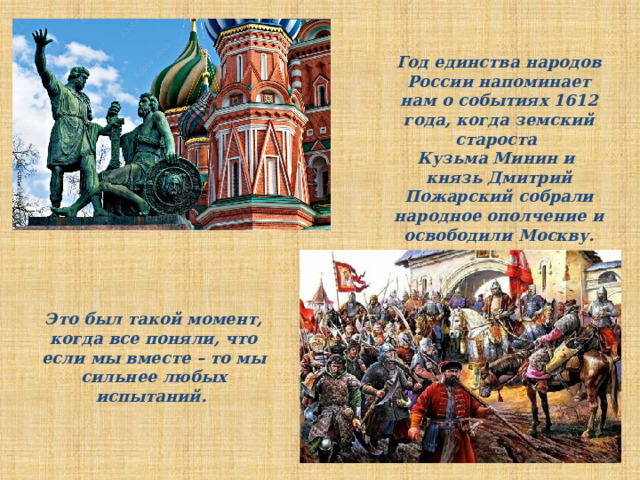 Год единства народов России напоминает нам о событиях 1612 года, когда земский староста Кузьма Минин и князь Дмитрий Пожарский собрали народное ополчение и освободили Москву. Это был такой момент, когда все поняли, что если мы вместе – то мы сильнее любых испытаний. 
