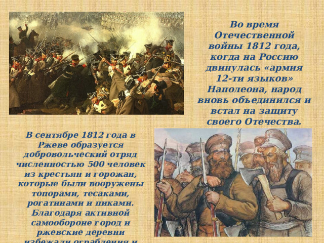 Во время Отечественной войны 1812 года, когда на Россию двинулась «армия 12-ти языков» Наполеона, народ вновь объединился и встал на защиту своего Отечества. В сентябре 1812 года в Ржеве образуется добровольческий отряд численностью 500 человек из крестьян и горожан, которые были вооружены топорами, тесаками, рогатинами и пиками. Благодаря активной самообороне город и ржевские деревни избежали ограбления и разорения.  
