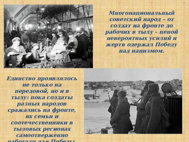 Многонациональный советский народ – от солдат на фронте до рабочих в тылу – ценой невероятных усилий и жертв одержал Победу над нацизмом. Единство проявлялось не только на передовой, но и в тылу: пока солдаты разных народов сражались на фронте, их семьи и соотечественники в тыловых регионах самоотверженно работали для Победы. 
