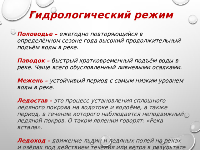 Гидрологический режим Половодье – ежегодно повторяющийся в определённом сезоне года высокий продолжительный подъём воды в реке.  Паводок – быстрый кратковременный подъём воды в реке. Чаще всего обусловленный ливневыми осадками.  Межень – устойчивый период с самым низким уровнем воды в реке.  Ледостав - это процесс установления сплошного ледяного покрова на водотоке и водоёме, а также период, в течение которого наблюдается неподвижный ледяной покров. О таком явлении говорят: «Река встала».  Ледоход - движение льдин и ледяных полей на реках и озёрах под действием течения или ветра в результате повышения температуры воздуха весной. 