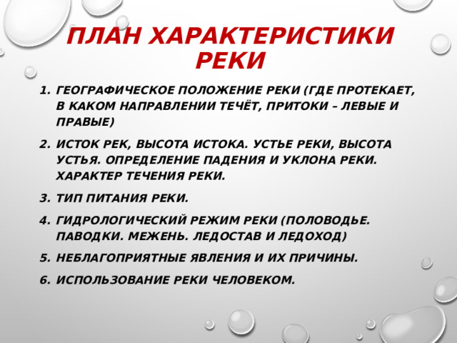 План характеристики реки Географическое положение реки (где протекает, в каком направлении течёт, притоки – левые и правые) Исток рек, ВЫСОТА ИСТОКА. Устье реки, Высота устья. Определение падения и уклона реки. Характер течения реки. Тип питания реки. Гидрологический режим реки (половодье. Паводки. Межень. Ледостав и ледоход) Неблагоприятные явления и их причины. Использование реки человеком. 