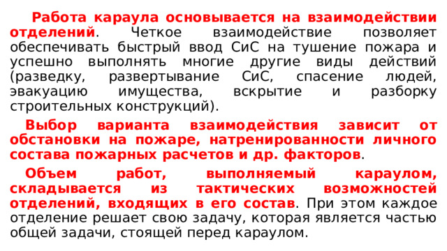   Работа караула основывается на взаимодействии отделений . Четкое взаимодействие позволяет обеспечивать быстрый ввод СиС на тушение пожара и успешно выполнять многие другие виды действий (разведку, развертывание СиС, спасение людей, эвакуацию имущества, вскрытие и разборку строительных конструкций).  Выбор варианта взаимодействия зависит от обстановки на пожаре, натренированности личного состава пожарных расчетов и др. факторов .  Объем работ, выполняемый караулом, складывается из тактических возможностей отделений, входящих в его состав . При этом каждое отделение решает свою задачу, которая является частью общей задачи, стоящей перед караулом. 