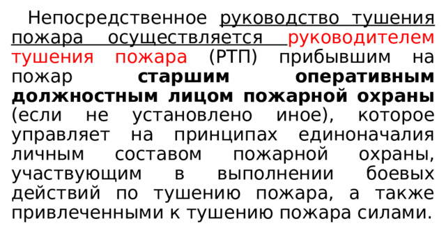  Непосредственное руководство тушения пожара осуществляется руководителем тушения пожара (РТП) прибывшим на пожар старшим оперативным должностным лицом пожарной охраны (если не установлено иное), которое управляет на принципах единоначалия личным составом пожарной охраны, участвующим в выполнении боевых действий по тушению пожара, а также привлеченными к тушению пожара силами. 