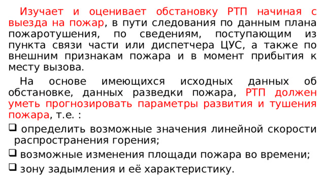  Изучает и оценивает обстановку РТП начиная с выезда на пожар , в пути следования по данным плана пожаротушения, по сведениям, поступающим из пункта связи части или диспетчера ЦУС, а также по внешним признакам пожара и в момент прибытия к месту вызова.  На основе имеющихся исходных данных об обстановке, данных разведки пожара, РТП должен уметь прогнозировать параметры развития и тушения пожара , т.е. :  определить возможные значения линейной скорости распространения горения;  возможные изменения площади пожара во времени;  зону задымления и её характеристику. 