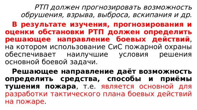  РТП должен прогнозировать возможность обрушения, взрыва, выброса, вскипания и др.  В результате изучения, прогнозирования и оценки обстановки РТП должен определить решающее направление боевых действий , на котором использование СиС пожарной охраны обеспечивает наилучшие условия решения основной боевой задачи.  Решающее направление даёт возможность определить средства, способы и приёмы тушения пожара , т.е. является основной для разработки тактического плана боевых действий на пожаре . 