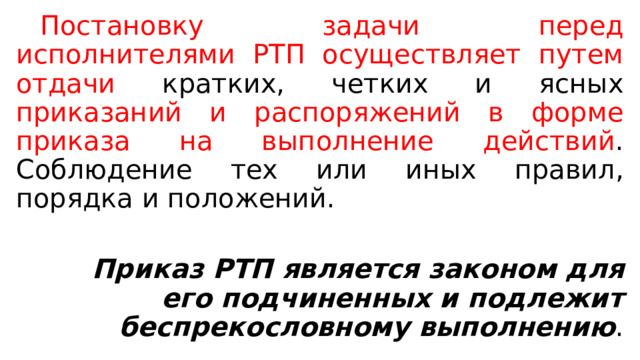  Постановку задачи перед исполнителями РТП осуществляет путем отдачи кратких, четких и ясных приказаний и распоряжений в форме приказа на выполнение действий . Соблюдение тех или иных правил, порядка и положений.  Приказ РТП является законом для его подчиненных и подлежит беспрекословному выполнению . 