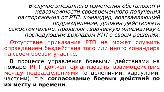 В случае внезапного изменения обстановки и невозможности своевременного получения распоряжения от РТП, командир, возглавляющий подразделение, должен действовать самостоятельно, проявляя творческую инициативу с последующим докладом РТП о своем решении.  Отсутствие приказания РТП не может служить оправданием бездействия того или иного командира на своем боевом участке .  В процессе управления боевыми действиями на пожаре РТП должен организовать взаимодействие между подразделениями (отделениями, караулами, частями), т.е. согласование боевых действий по их месту и времени . 