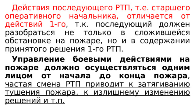  Действия последующего РТП, т.е. старшего оперативного начальника, отличается от действий 1-го , т.к. последующий должен разобраться не только в сложившейся обстановке на пожаре, но и в содержании принятого решения 1-го РТП.  Управление боевыми действиями на пожаре должно осуществляться одним лицом от начала до конца пожара , частая смена РТП приводит к затягиванию тушения пожара, к излишнему изменению решений и т.п. 