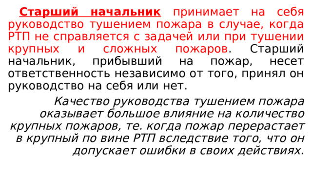  Старший начальник  принимает на себя руководство тушением пожара в случае, когда РТП не справляется с задачей или при тушении крупных и сложных пожаров . Старший начальник, прибывший на пожар, несет ответственность независимо от того, принял он руководство на себя или нет.  Качество руководства тушением пожара оказывает большое влияние на количество крупных пожаров, те. когда пожар перерастает в крупный по вине РТП вследствие того, что он допускает ошибки в своих действиях. 