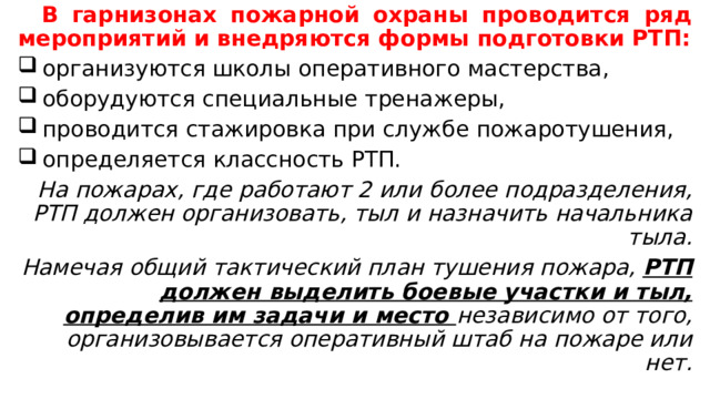  В гарнизонах пожарной охраны проводится ряд мероприятий и внедряются формы подготовки РТП:  организуются школы оперативного мастерства,  оборудуются специальные тренажеры,  проводится стажировка при службе пожаротушения,  определяется классность РТП. На пожарах, где работают 2 или более подразделения, РТП должен организовать, тыл и назначить начальника тыла. Намечая общий тактический план тушения пожара, РТП должен выделить боевые участки и тыл, определив им задачи и место независимо от того, организовывается оперативный штаб на пожаре или нет. 