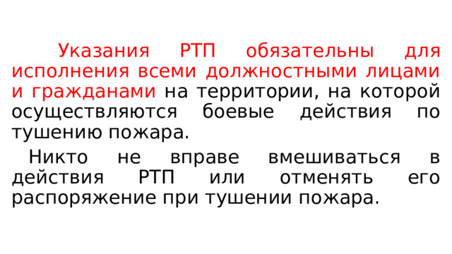   Указания РТП обязательны для исполнения всеми должностными лицами и гражданами на территории, на которой осуществляются боевые действия по тушению пожара.  Никто не вправе вмешиваться в действия РТП или отменять его распоряжение при тушении пожара. 
