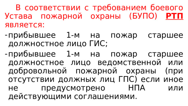   В соответствии с требованием боевого Устава пожарной охраны (БУПО) РТП является: прибывшее 1-м на пожар старшее должностное лицо ГИС; прибывшее 1-м на пожар старшее должностное лицо ведомственной или добровольной пожарной охраны (при отсутствии должных лиц ГПС) если иное не предусмотрено НПА или действующими соглашениями. 