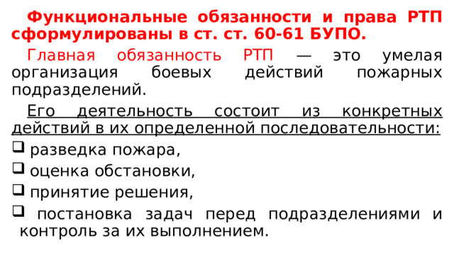  Функциональные обязанности и права РТП сформулированы в ст. ст. 60-61 БУПО.  Главная обязанность РТП — это умелая организация боевых действий пожарных подразделений.  Его деятельность состоит из конкретных действий в их определенной последовательности:  разведка пожара,  оценка обстановки,  принятие решения,  постановка задач перед подразделениями и контроль за их выполнением. 