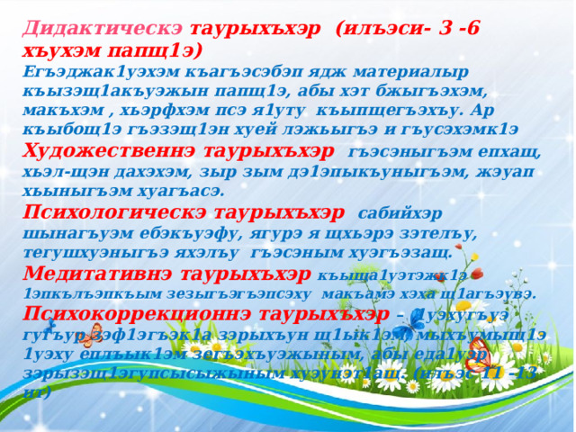 Дидактическэ таурыхъхэр (илъэси- 3 -6 хъухэм папщ1э) Егъэджак1уэхэм къагъэсэбэп ядж материалыр къызэщ1акъуэжын папщ1э, абы хэт бжыгъэхэм, макъхэм , хьэрфхэм псэ я1уту къыпщегъэхъу. Ар къыбощ1э гъэзэщ1эн хуей лэжьыгъэ и гъусэхэмк1э Художественнэ таурыхъхэр гъэсэныгъэм епхащ, хьэл-щэн дахэхэм, зыр зым дэ1эпыкъуныгъэм, жэуап хьыныгъэм хуагъасэ. Психологическэ таурыхъхэр сабийхэр шынагъуэм ебэкъуэфу, ягурэ я щхьэрэ зэтелъу, тегушхуэныгъэ яхэлъу гъэсэным хуэгъэзащ. Медитативнэ таурыхъхэр къыща1уэтэжк1э 1эпкълъэпкъым зезыгъэгъэпсэху макъамэ хэха щ1агъэувэ. Психокоррекционнэ таурыхъхэр – 1уэхугъуэ гугъур зэф1эгъэк1а зэрыхъун щ1ык1эм, мыхъумыщ1э 1уэху еплъык1эм зегъэхъуэжыным, абы еда1уэр зэрызэщ1эгупсысыжыным хуэунэт1ащ. (илъэс 11 -13 ит) 